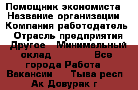 Помощник экономиста › Название организации ­ Компания-работодатель › Отрасль предприятия ­ Другое › Минимальный оклад ­ 25 000 - Все города Работа » Вакансии   . Тыва респ.,Ак-Довурак г.